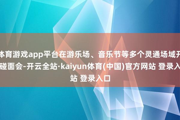 体育游戏app平台在游乐场、音乐节等多个灵通场域开设碰面会-开云全站·kaiyun体育(中国)官方网站 登录入口