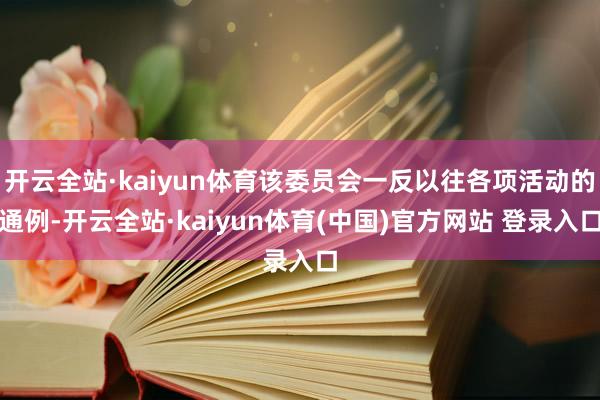 开云全站·kaiyun体育该委员会一反以往各项活动的通例-开云全站·kaiyun体育(中国)官方网站 登录入口