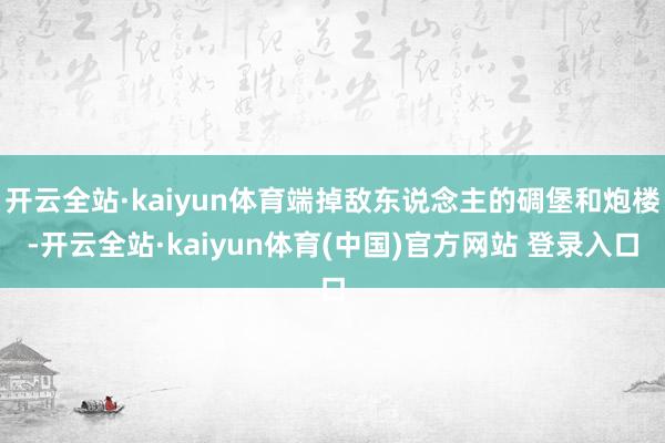 开云全站·kaiyun体育端掉敌东说念主的碉堡和炮楼-开云全站·kaiyun体育(中国)官方网站 登录入口