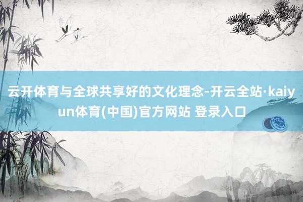 云开体育与全球共享好的文化理念-开云全站·kaiyun体育(中国)官方网站 登录入口