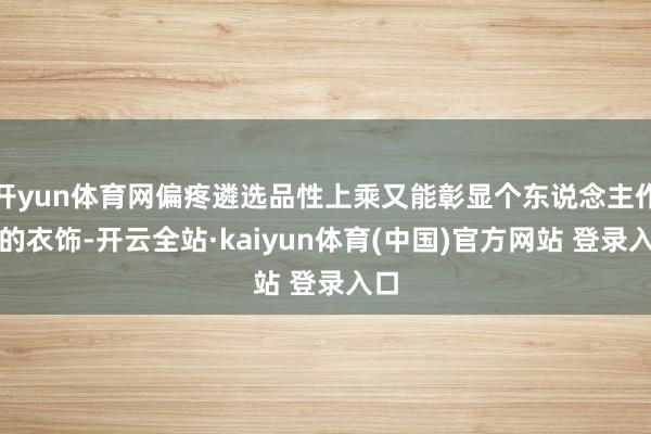 开yun体育网偏疼遴选品性上乘又能彰显个东说念主作风的衣饰-开云全站·kaiyun体育(中国)官方网站 登录入口