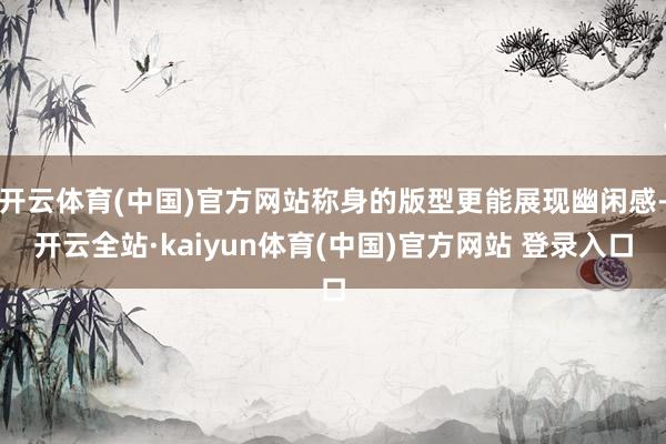 开云体育(中国)官方网站称身的版型更能展现幽闲感-开云全站·kaiyun体育(中国)官方网站 登录入口