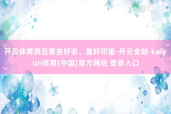 开云体育而且要签好名、盖好印鉴-开云全站·kaiyun体育(中国)官方网站 登录入口