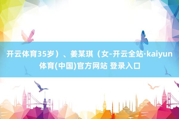 开云体育35岁）、姜某琪（女-开云全站·kaiyun体育(中国)官方网站 登录入口
