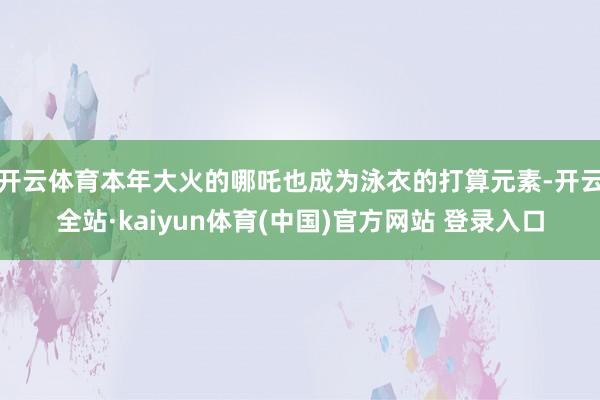 开云体育本年大火的哪吒也成为泳衣的打算元素-开云全站·kaiyun体育(中国)官方网站 登录入口