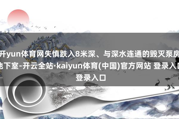 开yun体育网失慎跌入8米深、与深水连通的毁灭泵房地下室-开云全站·kaiyun体育(中国)官方网站 登录入口