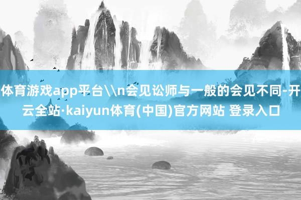 体育游戏app平台\n会见讼师与一般的会见不同-开云全站·kaiyun体育(中国)官方网站 登录入口