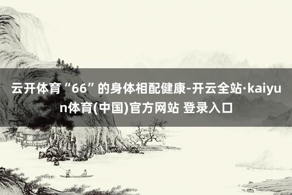 云开体育“66”的身体相配健康-开云全站·kaiyun体育(中国)官方网站 登录入口