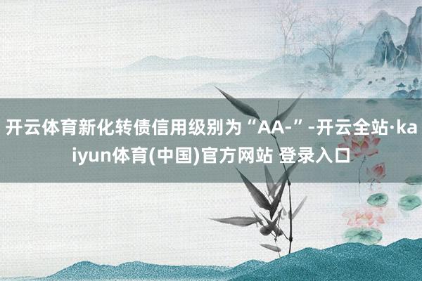 开云体育新化转债信用级别为“AA-”-开云全站·kaiyun体育(中国)官方网站 登录入口