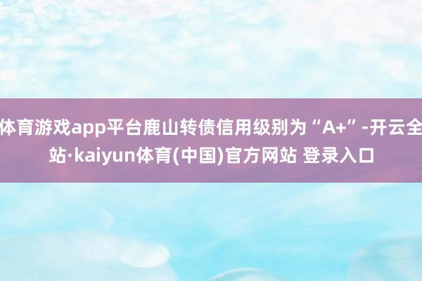 体育游戏app平台鹿山转债信用级别为“A+”-开云全站·kaiyun体育(中国)官方网站 登录入口