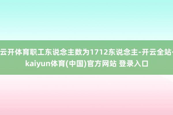 云开体育职工东说念主数为1712东说念主-开云全站·kaiyun体育(中国)官方网站 登录入口