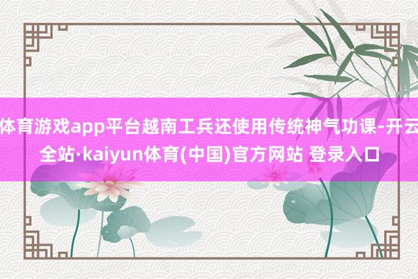 体育游戏app平台越南工兵还使用传统神气功课-开云全站·kaiyun体育(中国)官方网站 登录入口