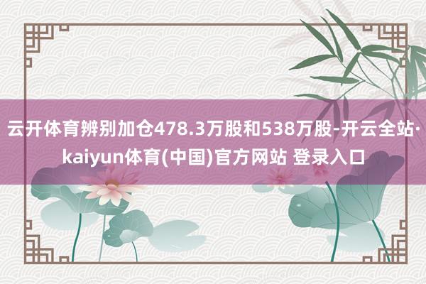 云开体育辨别加仓478.3万股和538万股-开云全站·kaiyun体育(中国)官方网站 登录入口
