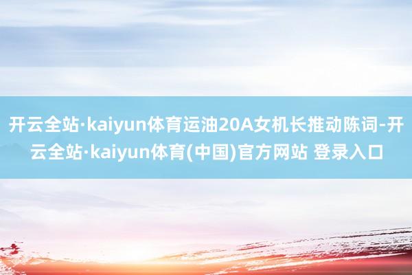 开云全站·kaiyun体育运油20A女机长推动陈词-开云全站·kaiyun体育(中国)官方网站 登录入口