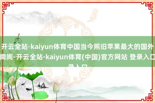 开云全站·kaiyun体育中国当今照旧苹果最大的国外阛阓-开云全站·kaiyun体育(中国)官方网站 登录入口