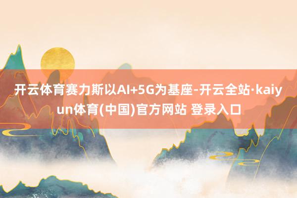 开云体育赛力斯以AI+5G为基座-开云全站·kaiyun体育(中国)官方网站 登录入口