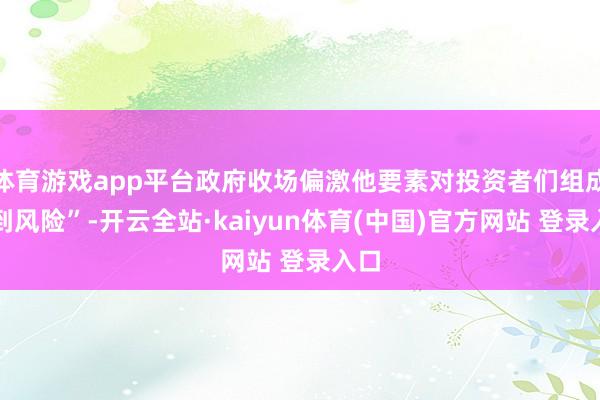 体育游戏app平台政府收场偏激他要素对投资者们组成独到风险”-开云全站·kaiyun体育(中国)官方网站 登录入口