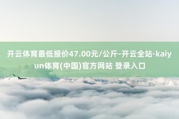 开云体育最低报价47.00元/公斤-开云全站·kaiyun体育(中国)官方网站 登录入口