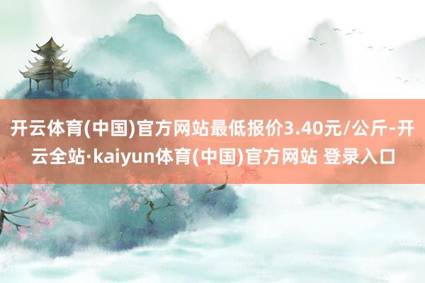 开云体育(中国)官方网站最低报价3.40元/公斤-开云全站·kaiyun体育(中国)官方网站 登录入口