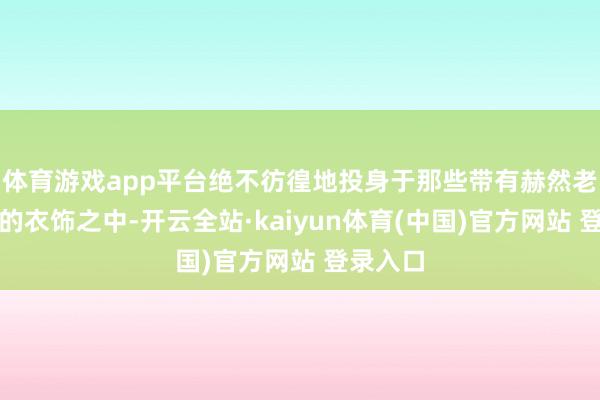 体育游戏app平台绝不彷徨地投身于那些带有赫然老年气派的衣饰之中-开云全站·kaiyun体育(中国)官方网站 登录入口