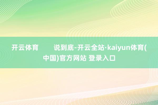 开云体育 说到底-开云全站·kaiyun体育(中国)官方网站 登录入口