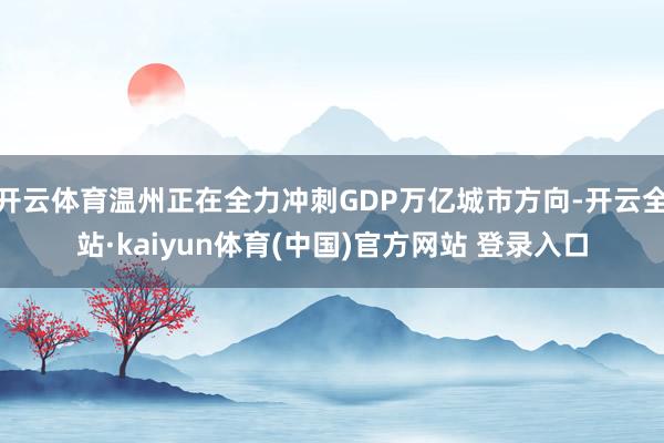 开云体育温州正在全力冲刺GDP万亿城市方向-开云全站·kaiyun体育(中国)官方网站 登录入口