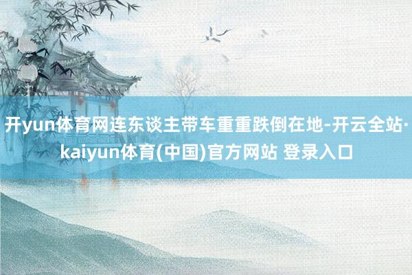开yun体育网连东谈主带车重重跌倒在地-开云全站·kaiyun体育(中国)官方网站 登录入口