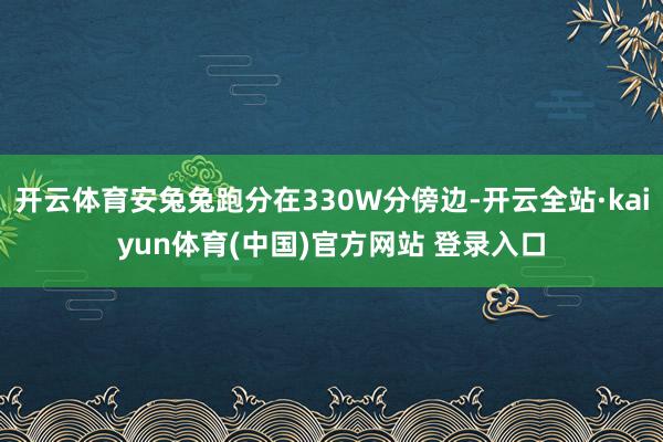 开云体育安兔兔跑分在330W分傍边-开云全站·kaiyun体育(中国)官方网站 登录入口