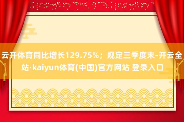 云开体育同比增长129.75%；规定三季度末-开云全站·kaiyun体育(中国)官方网站 登录入口