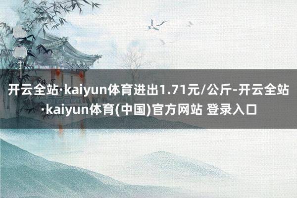 开云全站·kaiyun体育进出1.71元/公斤-开云全站·kaiyun体育(中国)官方网站 登录入口