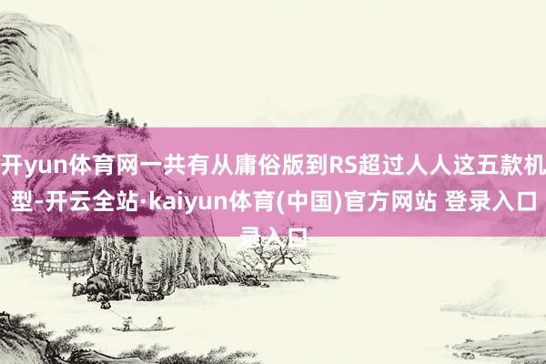 开yun体育网一共有从庸俗版到RS超过人人这五款机型-开云全站·kaiyun体育(中国)官方网站 登录入口