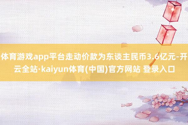 体育游戏app平台走动价款为东谈主民币3.6亿元-开云全站·kaiyun体育(中国)官方网站 登录入口