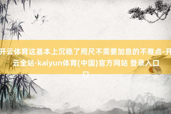 开云体育这基本上沉稳了咫尺不需要加息的不雅点-开云全站·kaiyun体育(中国)官方网站 登录入口