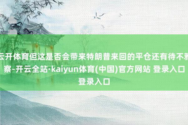 云开体育但这是否会带来特朗普来回的平仓还有待不雅察-开云全站·kaiyun体育(中国)官方网站 登录入口
