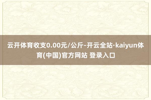 云开体育收支0.00元/公斤-开云全站·kaiyun体育(中国)官方网站 登录入口