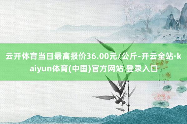 云开体育当日最高报价36.00元/公斤-开云全站·kaiyun体育(中国)官方网站 登录入口