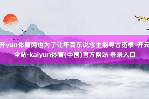 开yun体育网也为了让年青东说念主能寻古觅根-开云全站·kaiyun体育(中国)官方网站 登录入口