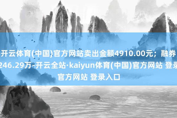 开云体育(中国)官方网站卖出金额4910.00元；融券余额246.29万-开云全站·kaiyun体育(中国)官方网站 登录入口