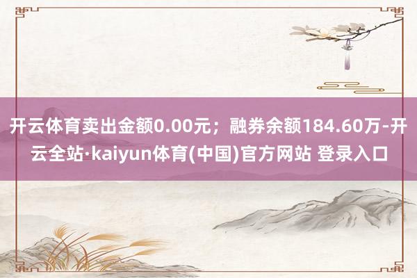 开云体育卖出金额0.00元；融券余额184.60万-开云全站·kaiyun体育(中国)官方网站 登录入口