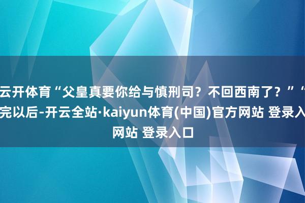 云开体育“父皇真要你给与慎刑司？不回西南了？”“打完以后-开云全站·kaiyun体育(中国)官方网站 登录入口