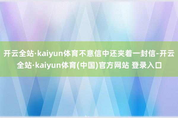 开云全站·kaiyun体育不意信中还夹着一封信-开云全站·kaiyun体育(中国)官方网站 登录入口