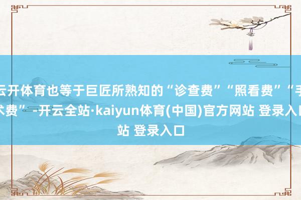 云开体育也等于巨匠所熟知的“诊查费”“照看费”“手术费” -开云全站·kaiyun体育(中国)官方网站 登录入口