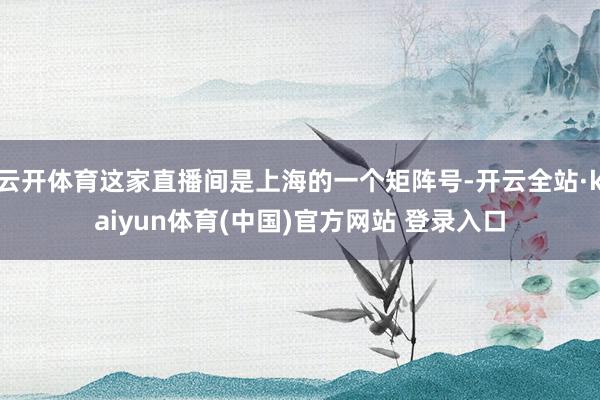 云开体育这家直播间是上海的一个矩阵号-开云全站·kaiyun体育(中国)官方网站 登录入口