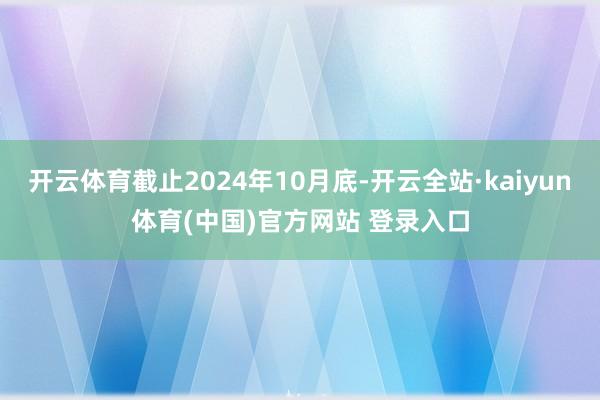 开云体育截止2024年10月底-开云全站·kaiyun体育(中国)官方网站 登录入口