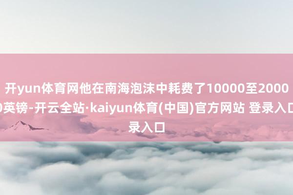 开yun体育网他在南海泡沫中耗费了10000至20000英镑-开云全站·kaiyun体育(中国)官方网站 登录入口