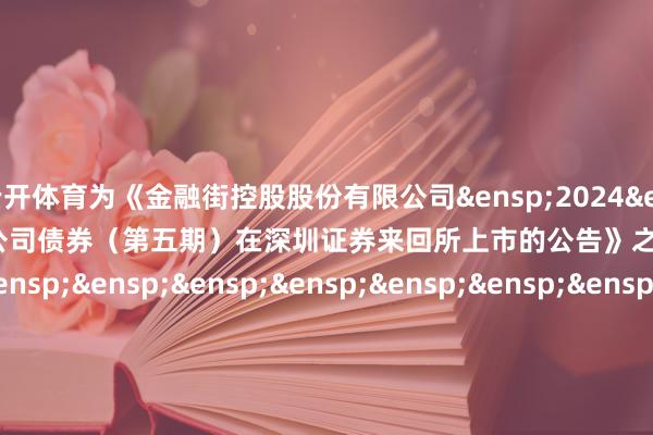 云开体育为《金融街控股股份有限公司 2024 年面向专科投资者公确立行公司债券(第五期)在深圳证券来回所上市的公告》之盖印页) 刊行东说念主:金融街控股股份有限公司 -开云全站·kaiyun体育(中国)官方网站 登录入口