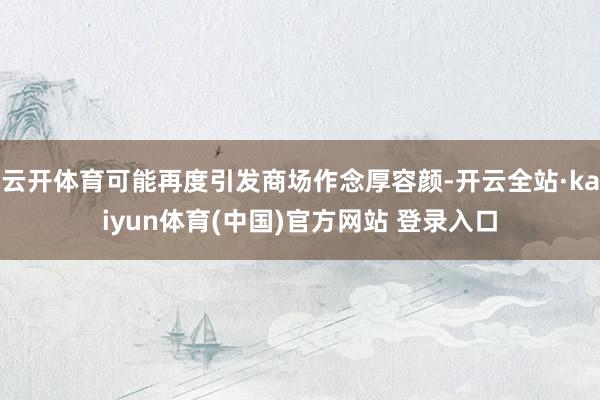 云开体育可能再度引发商场作念厚容颜-开云全站·kaiyun体育(中国)官方网站 登录入口