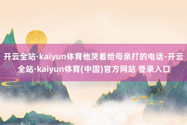 开云全站·kaiyun体育他哭着给母亲打的电话-开云全站·kaiyun体育(中国)官方网站 登录入口
