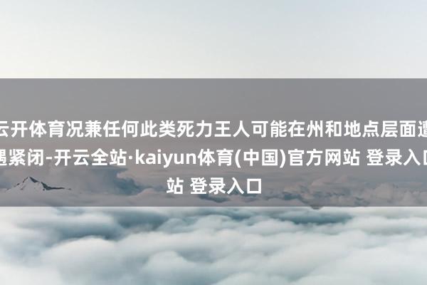 云开体育况兼任何此类死力王人可能在州和地点层面遭遇紧闭-开云全站·kaiyun体育(中国)官方网站 登录入口