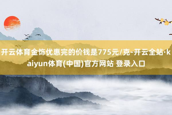 开云体育金饰优惠完的价钱是775元/克-开云全站·kaiyun体育(中国)官方网站 登录入口